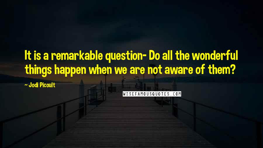 Jodi Picoult Quotes: It is a remarkable question- Do all the wonderful things happen when we are not aware of them?