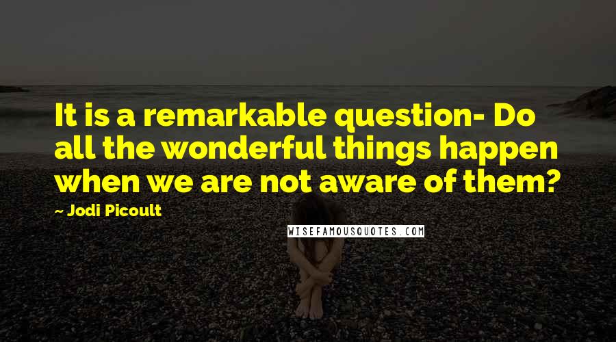 Jodi Picoult Quotes: It is a remarkable question- Do all the wonderful things happen when we are not aware of them?