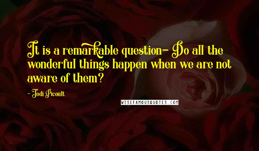 Jodi Picoult Quotes: It is a remarkable question- Do all the wonderful things happen when we are not aware of them?