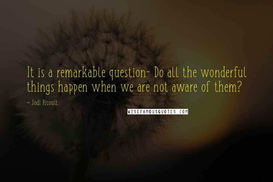 Jodi Picoult Quotes: It is a remarkable question- Do all the wonderful things happen when we are not aware of them?