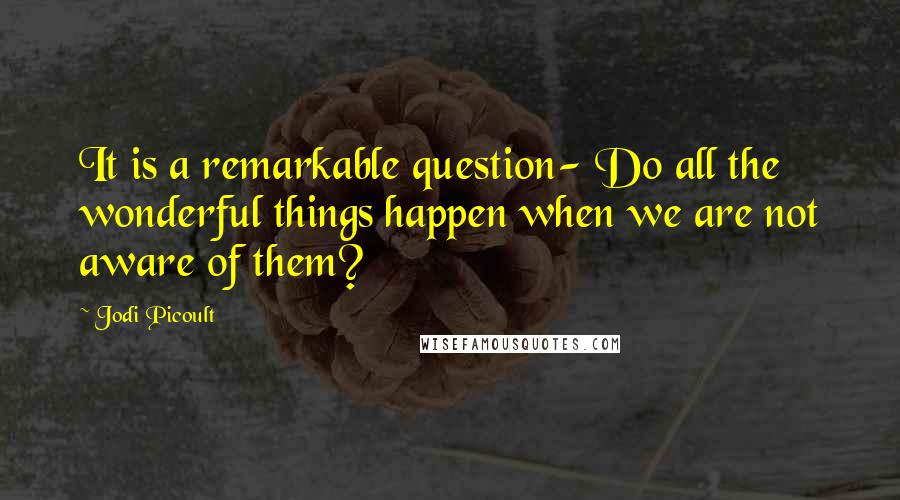 Jodi Picoult Quotes: It is a remarkable question- Do all the wonderful things happen when we are not aware of them?