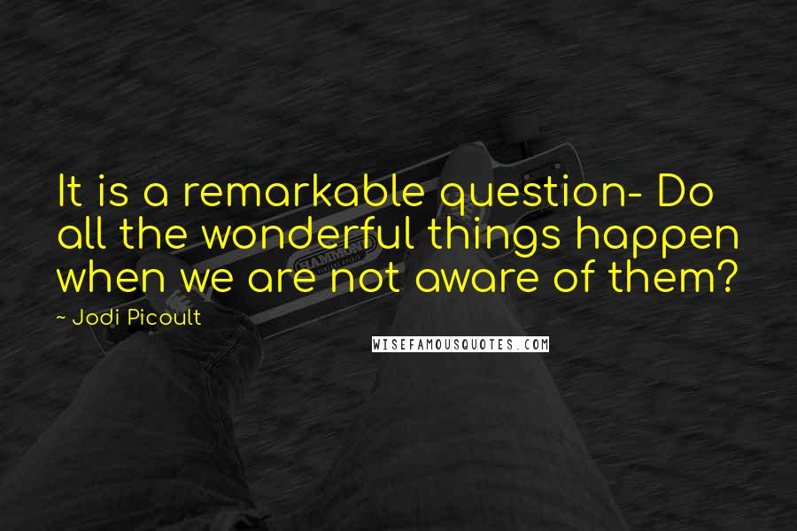 Jodi Picoult Quotes: It is a remarkable question- Do all the wonderful things happen when we are not aware of them?