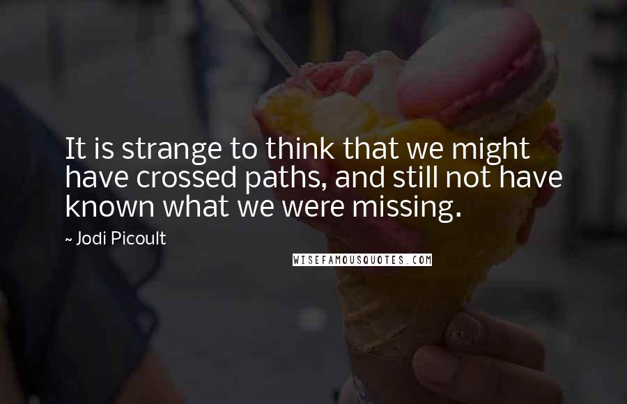 Jodi Picoult Quotes: It is strange to think that we might have crossed paths, and still not have known what we were missing.