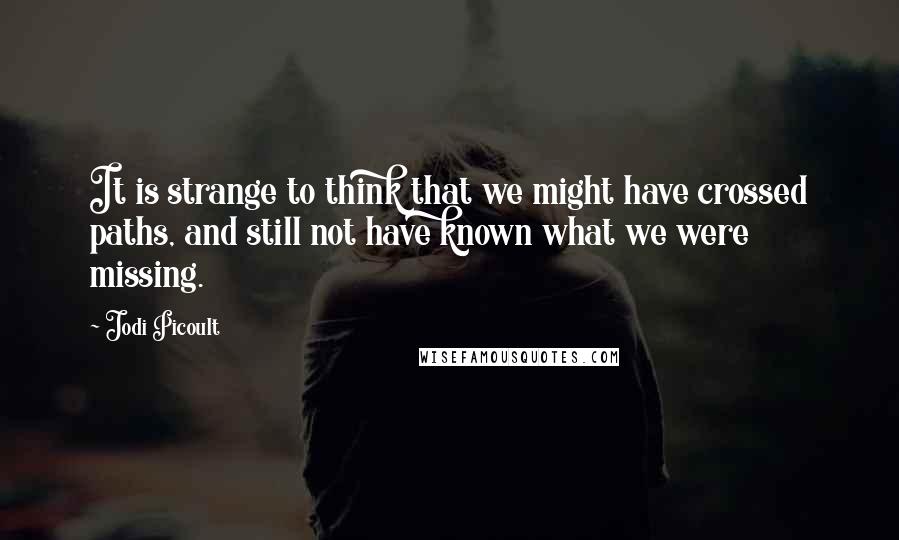 Jodi Picoult Quotes: It is strange to think that we might have crossed paths, and still not have known what we were missing.
