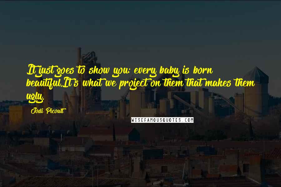 Jodi Picoult Quotes: It just goes to show you: every baby is born beautiful.It's what we project on them that makes them ugly.