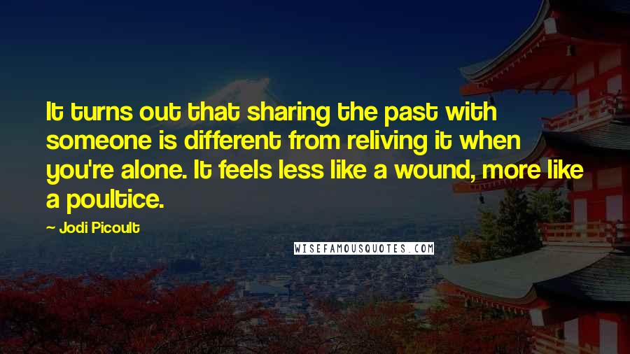 Jodi Picoult Quotes: It turns out that sharing the past with someone is different from reliving it when you're alone. It feels less like a wound, more like a poultice.