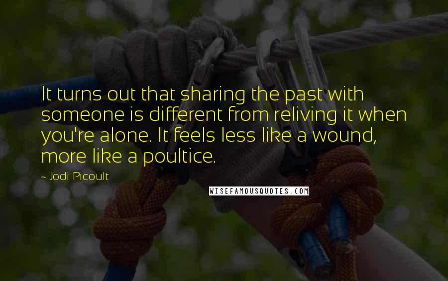 Jodi Picoult Quotes: It turns out that sharing the past with someone is different from reliving it when you're alone. It feels less like a wound, more like a poultice.