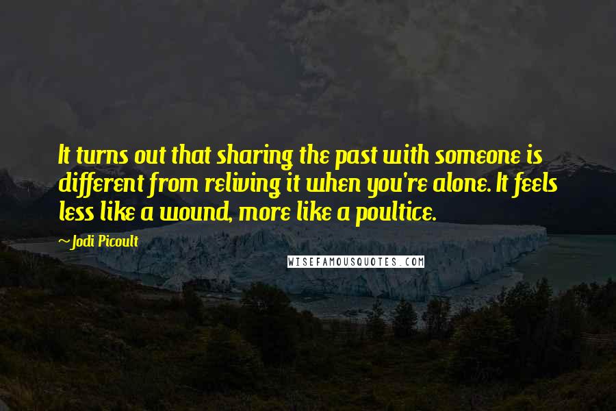 Jodi Picoult Quotes: It turns out that sharing the past with someone is different from reliving it when you're alone. It feels less like a wound, more like a poultice.