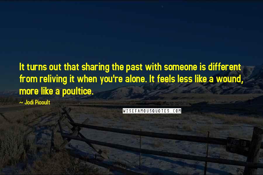 Jodi Picoult Quotes: It turns out that sharing the past with someone is different from reliving it when you're alone. It feels less like a wound, more like a poultice.