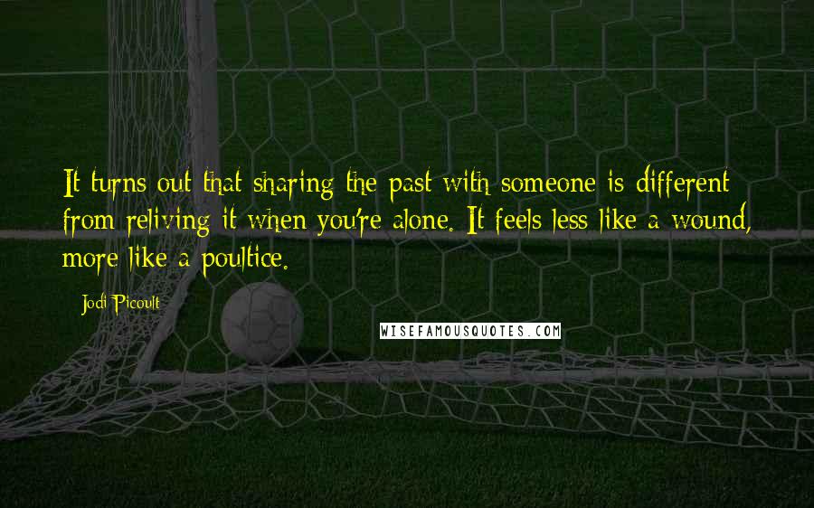 Jodi Picoult Quotes: It turns out that sharing the past with someone is different from reliving it when you're alone. It feels less like a wound, more like a poultice.