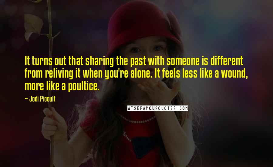 Jodi Picoult Quotes: It turns out that sharing the past with someone is different from reliving it when you're alone. It feels less like a wound, more like a poultice.