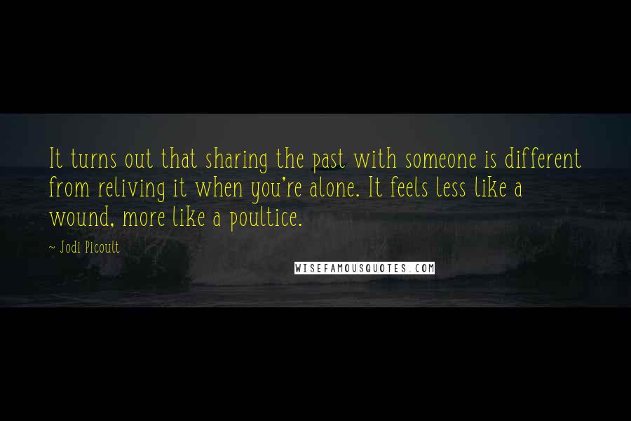 Jodi Picoult Quotes: It turns out that sharing the past with someone is different from reliving it when you're alone. It feels less like a wound, more like a poultice.