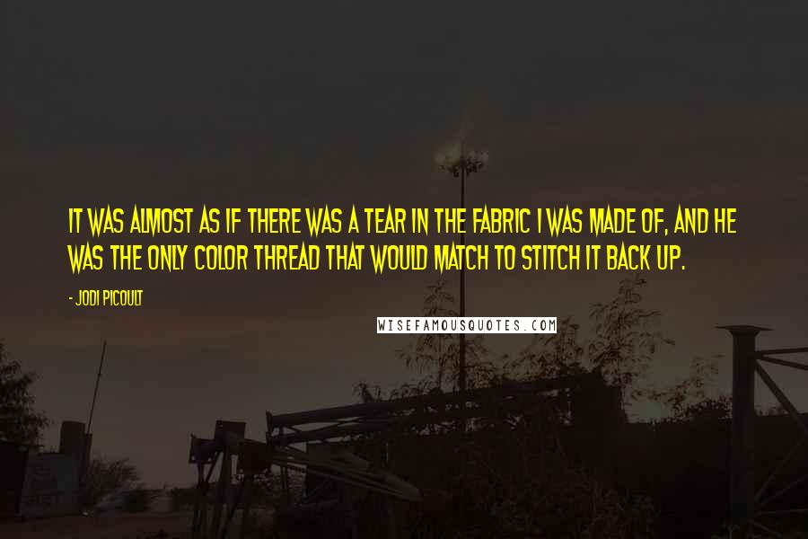 Jodi Picoult Quotes: It was almost as if there was a tear in the fabric I was made of, and he was the only color thread that would match to stitch it back up.