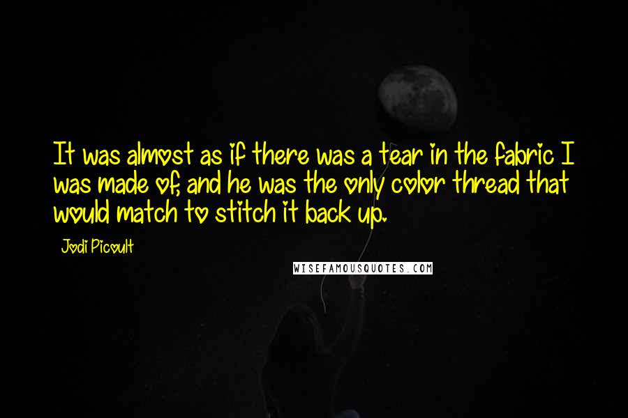 Jodi Picoult Quotes: It was almost as if there was a tear in the fabric I was made of, and he was the only color thread that would match to stitch it back up.