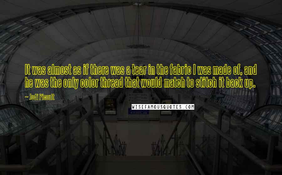 Jodi Picoult Quotes: It was almost as if there was a tear in the fabric I was made of, and he was the only color thread that would match to stitch it back up.