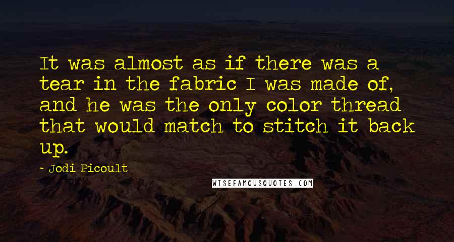 Jodi Picoult Quotes: It was almost as if there was a tear in the fabric I was made of, and he was the only color thread that would match to stitch it back up.