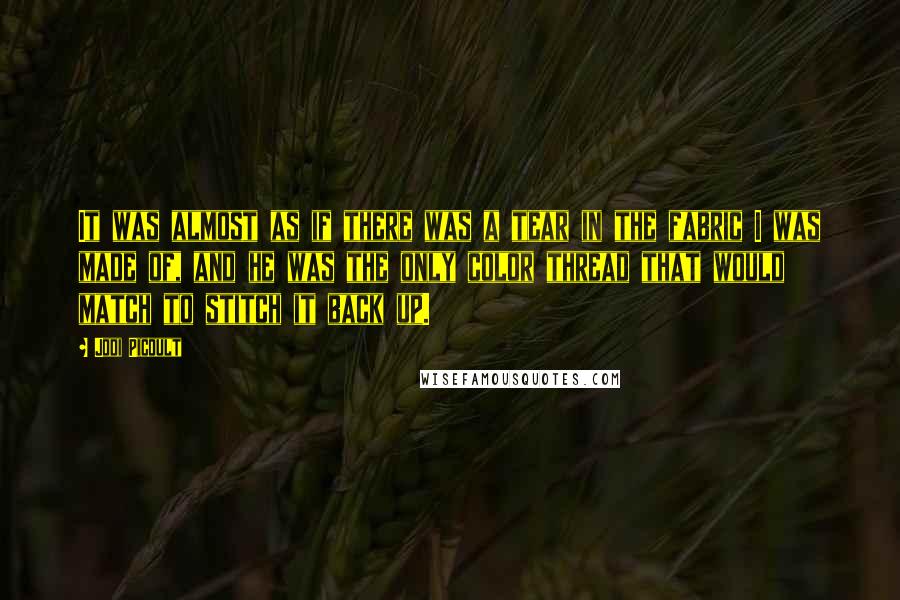 Jodi Picoult Quotes: It was almost as if there was a tear in the fabric I was made of, and he was the only color thread that would match to stitch it back up.