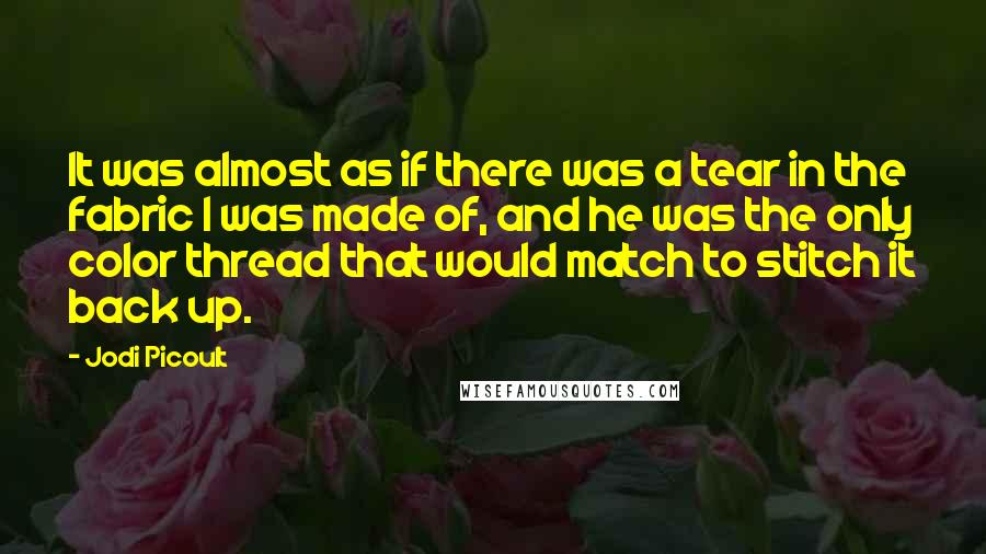 Jodi Picoult Quotes: It was almost as if there was a tear in the fabric I was made of, and he was the only color thread that would match to stitch it back up.