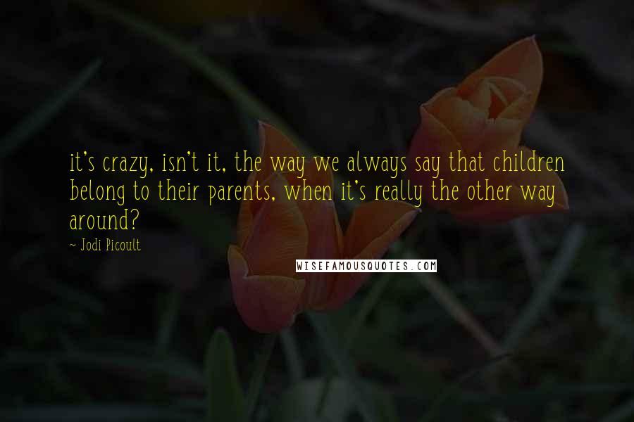 Jodi Picoult Quotes: it's crazy, isn't it, the way we always say that children belong to their parents, when it's really the other way around?