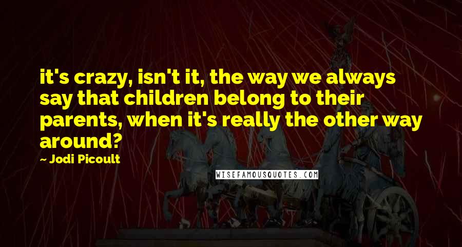Jodi Picoult Quotes: it's crazy, isn't it, the way we always say that children belong to their parents, when it's really the other way around?