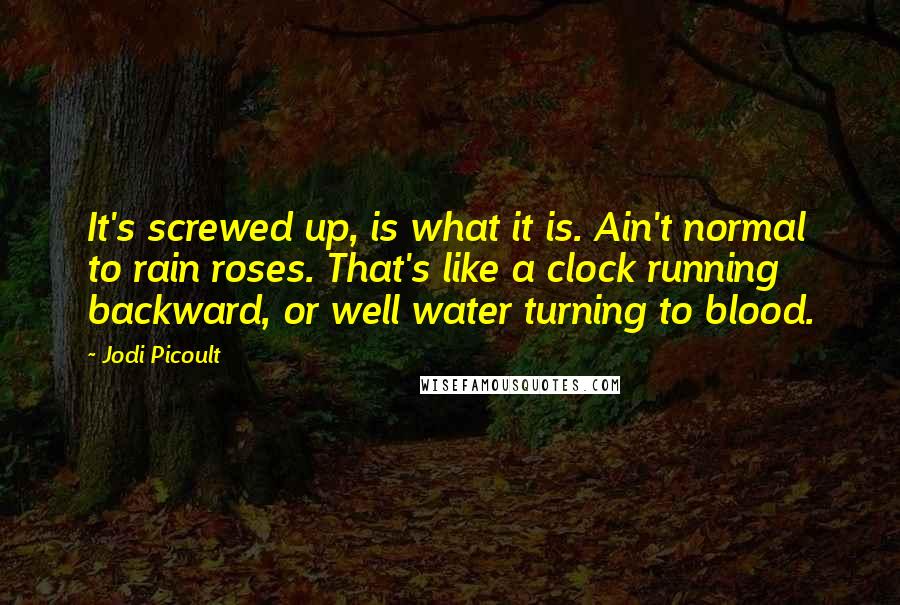 Jodi Picoult Quotes: It's screwed up, is what it is. Ain't normal to rain roses. That's like a clock running backward, or well water turning to blood.