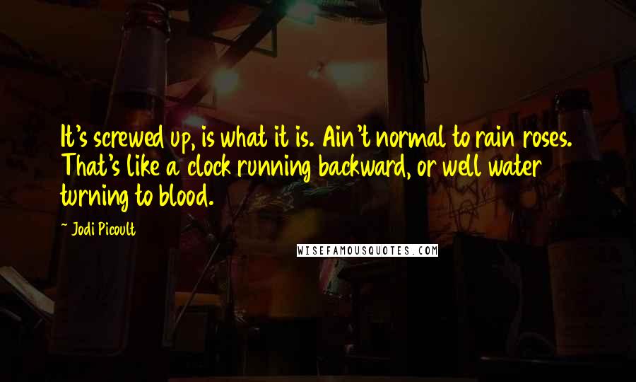 Jodi Picoult Quotes: It's screwed up, is what it is. Ain't normal to rain roses. That's like a clock running backward, or well water turning to blood.