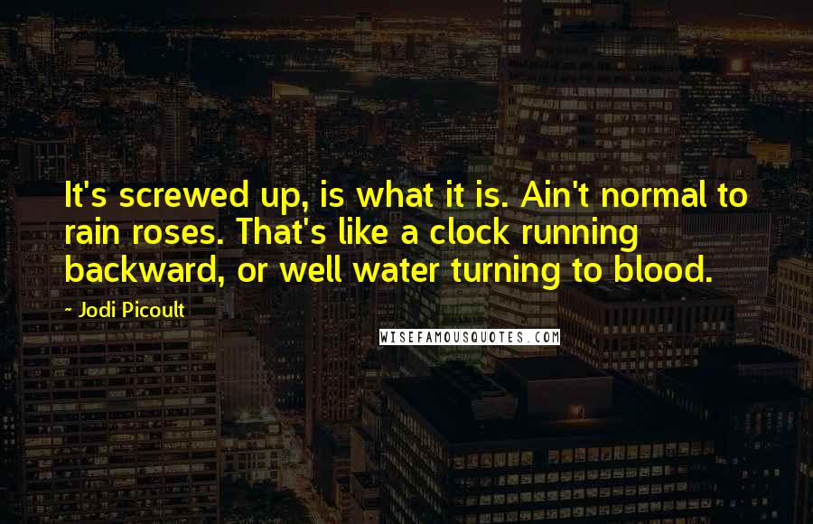 Jodi Picoult Quotes: It's screwed up, is what it is. Ain't normal to rain roses. That's like a clock running backward, or well water turning to blood.