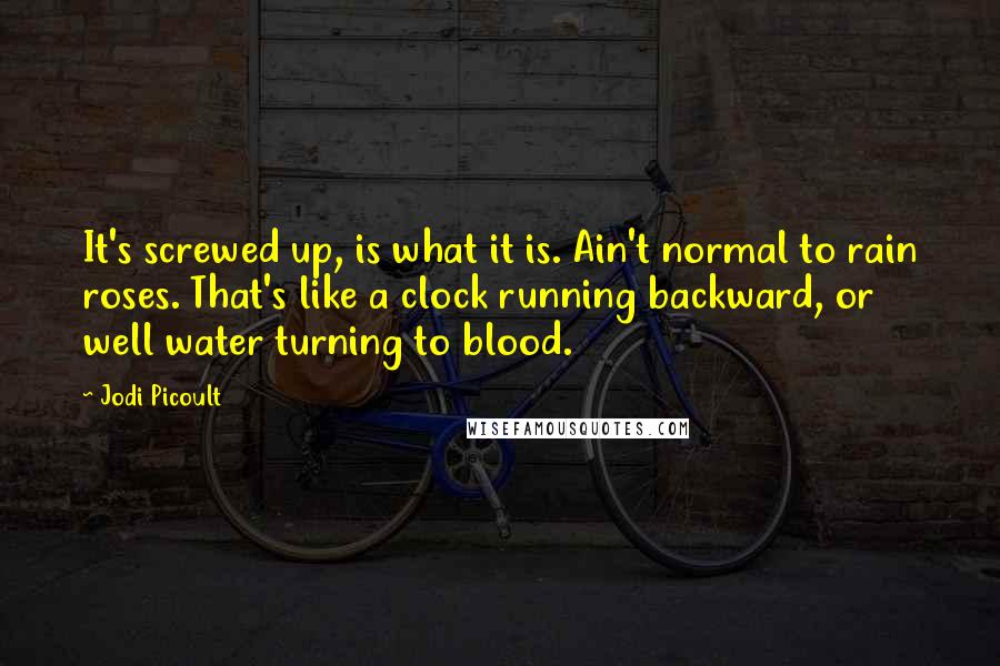Jodi Picoult Quotes: It's screwed up, is what it is. Ain't normal to rain roses. That's like a clock running backward, or well water turning to blood.