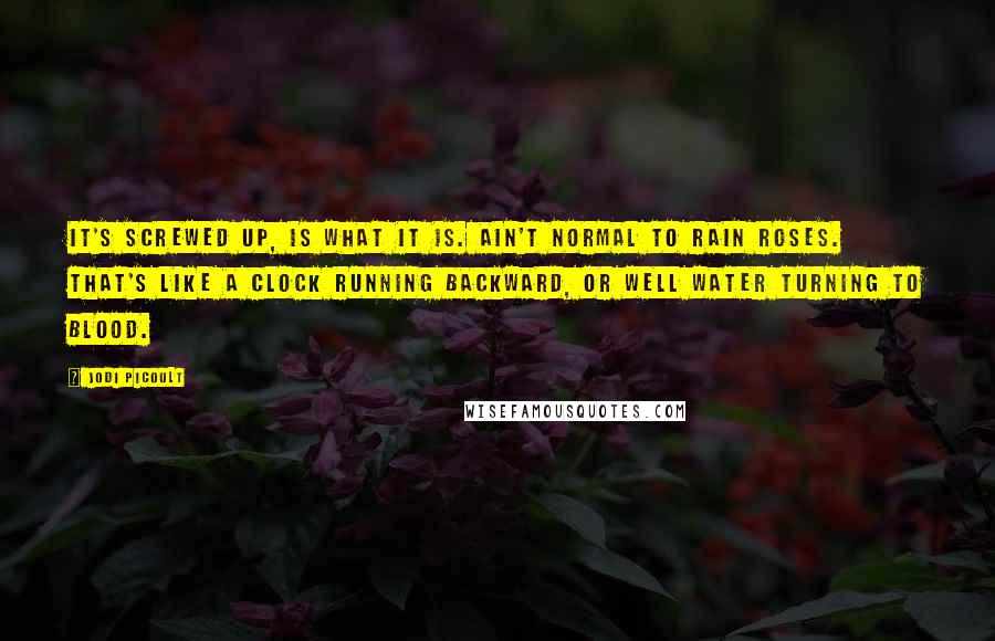 Jodi Picoult Quotes: It's screwed up, is what it is. Ain't normal to rain roses. That's like a clock running backward, or well water turning to blood.