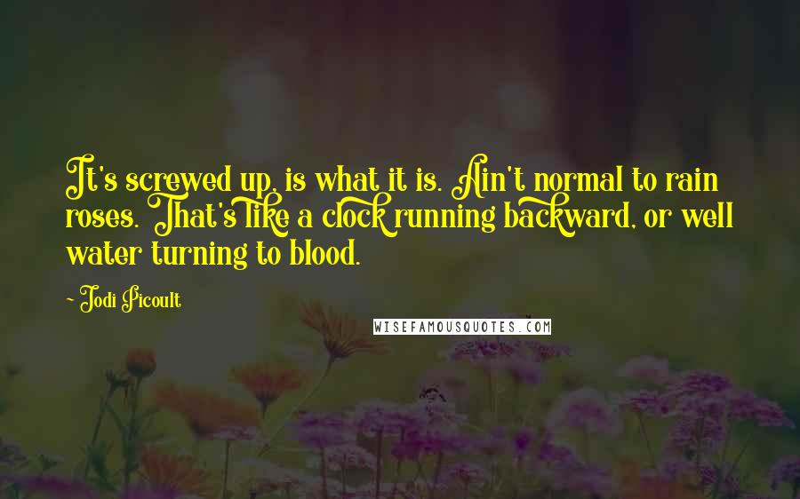 Jodi Picoult Quotes: It's screwed up, is what it is. Ain't normal to rain roses. That's like a clock running backward, or well water turning to blood.