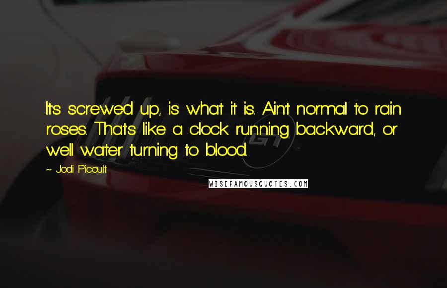 Jodi Picoult Quotes: It's screwed up, is what it is. Ain't normal to rain roses. That's like a clock running backward, or well water turning to blood.