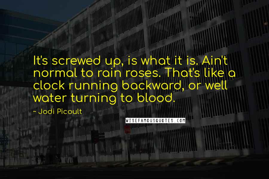 Jodi Picoult Quotes: It's screwed up, is what it is. Ain't normal to rain roses. That's like a clock running backward, or well water turning to blood.