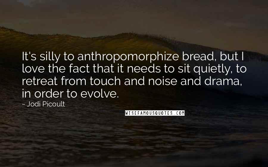 Jodi Picoult Quotes: It's silly to anthropomorphize bread, but I love the fact that it needs to sit quietly, to retreat from touch and noise and drama, in order to evolve.