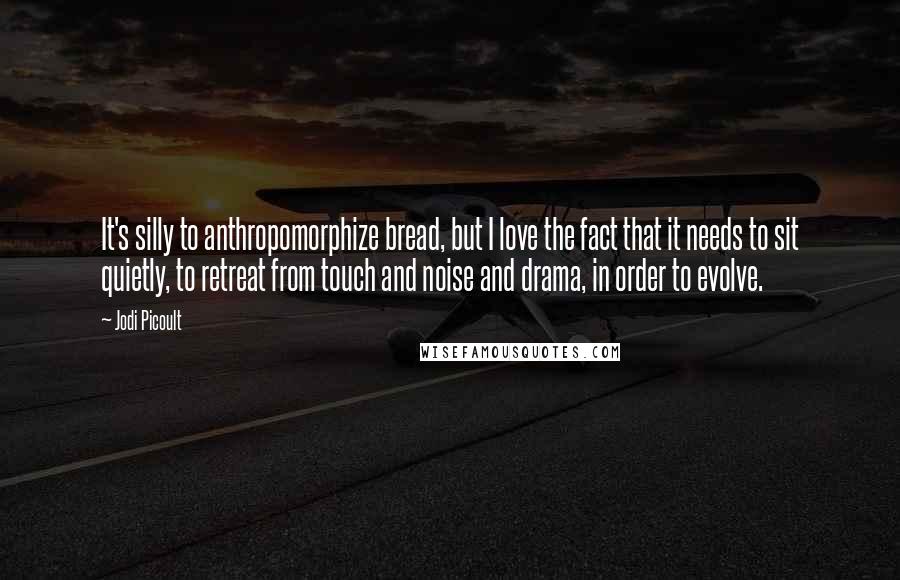 Jodi Picoult Quotes: It's silly to anthropomorphize bread, but I love the fact that it needs to sit quietly, to retreat from touch and noise and drama, in order to evolve.