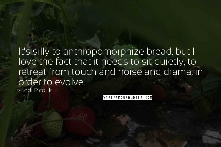 Jodi Picoult Quotes: It's silly to anthropomorphize bread, but I love the fact that it needs to sit quietly, to retreat from touch and noise and drama, in order to evolve.