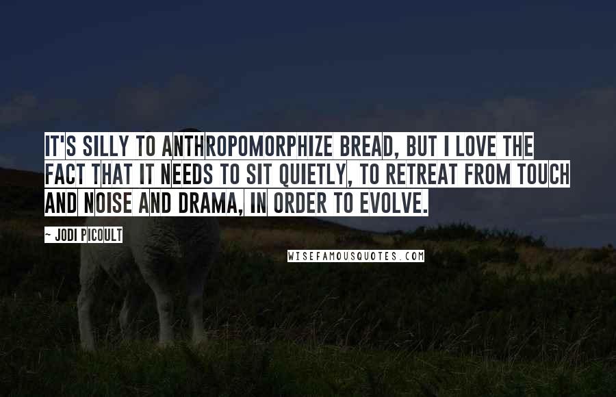 Jodi Picoult Quotes: It's silly to anthropomorphize bread, but I love the fact that it needs to sit quietly, to retreat from touch and noise and drama, in order to evolve.