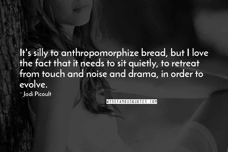 Jodi Picoult Quotes: It's silly to anthropomorphize bread, but I love the fact that it needs to sit quietly, to retreat from touch and noise and drama, in order to evolve.