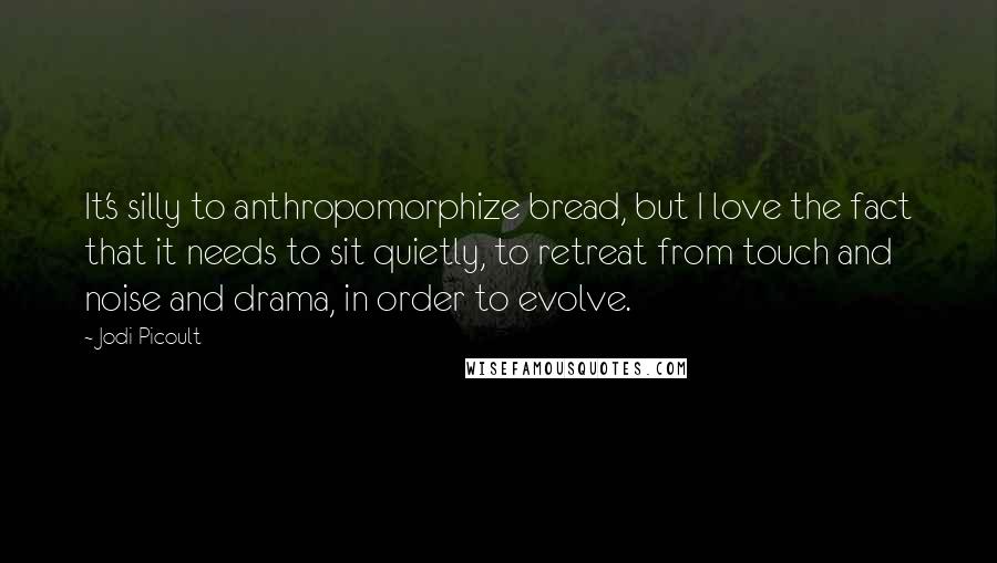 Jodi Picoult Quotes: It's silly to anthropomorphize bread, but I love the fact that it needs to sit quietly, to retreat from touch and noise and drama, in order to evolve.