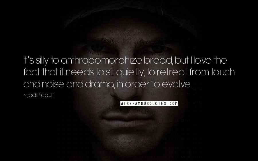 Jodi Picoult Quotes: It's silly to anthropomorphize bread, but I love the fact that it needs to sit quietly, to retreat from touch and noise and drama, in order to evolve.