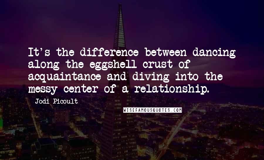 Jodi Picoult Quotes: It's the difference between dancing along the eggshell crust of acquaintance and diving into the messy center of a relationship.