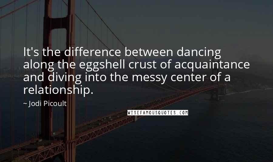 Jodi Picoult Quotes: It's the difference between dancing along the eggshell crust of acquaintance and diving into the messy center of a relationship.