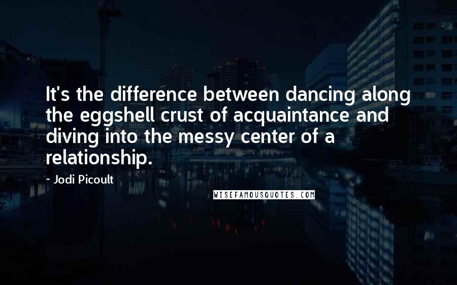Jodi Picoult Quotes: It's the difference between dancing along the eggshell crust of acquaintance and diving into the messy center of a relationship.