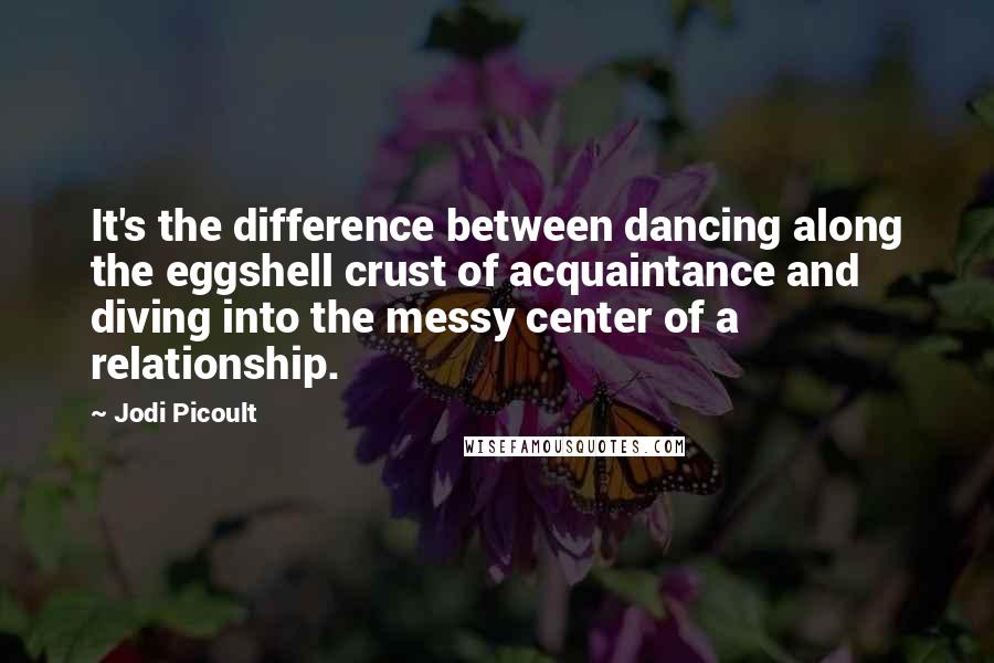 Jodi Picoult Quotes: It's the difference between dancing along the eggshell crust of acquaintance and diving into the messy center of a relationship.