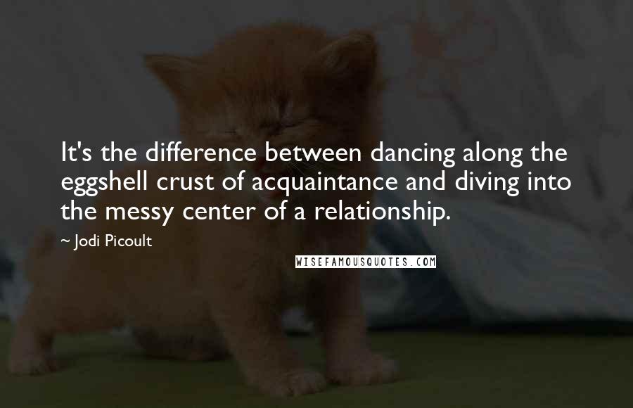 Jodi Picoult Quotes: It's the difference between dancing along the eggshell crust of acquaintance and diving into the messy center of a relationship.