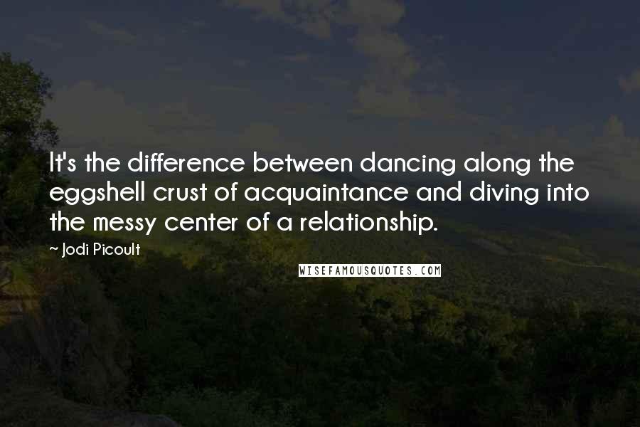 Jodi Picoult Quotes: It's the difference between dancing along the eggshell crust of acquaintance and diving into the messy center of a relationship.