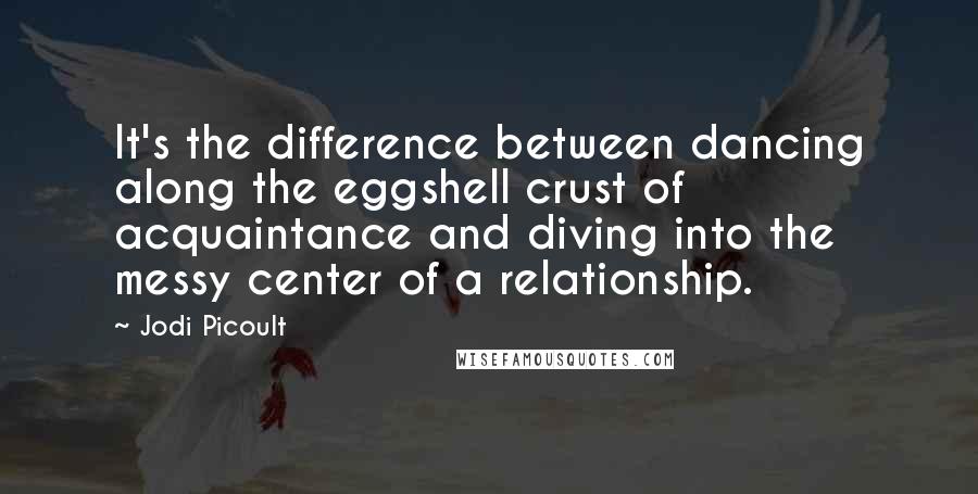 Jodi Picoult Quotes: It's the difference between dancing along the eggshell crust of acquaintance and diving into the messy center of a relationship.