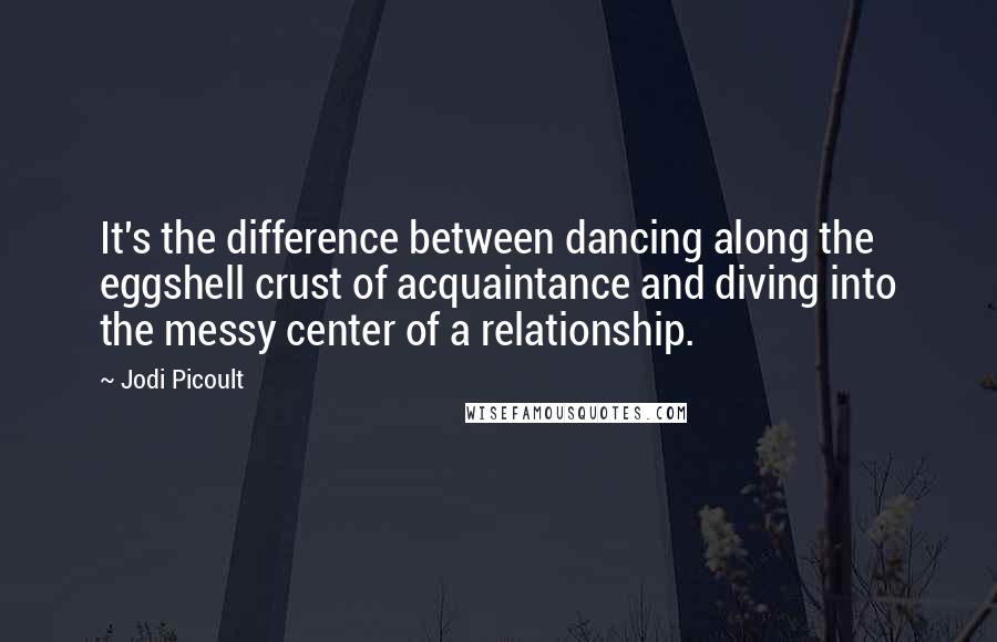 Jodi Picoult Quotes: It's the difference between dancing along the eggshell crust of acquaintance and diving into the messy center of a relationship.