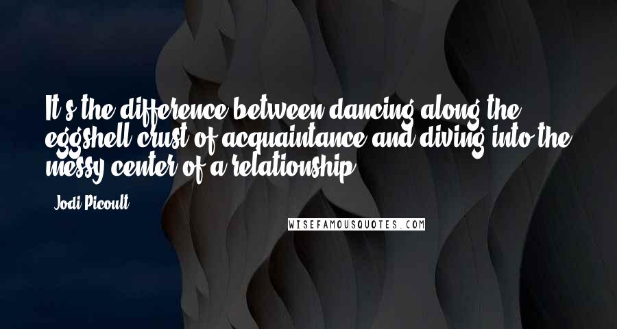 Jodi Picoult Quotes: It's the difference between dancing along the eggshell crust of acquaintance and diving into the messy center of a relationship.