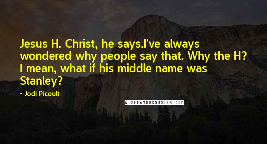 Jodi Picoult Quotes: Jesus H. Christ, he says.I've always wondered why people say that. Why the H? I mean, what if his middle name was Stanley?