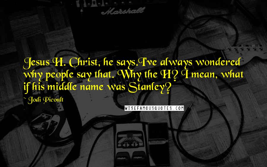Jodi Picoult Quotes: Jesus H. Christ, he says.I've always wondered why people say that. Why the H? I mean, what if his middle name was Stanley?